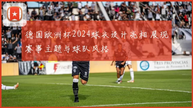 德国欧洲杯2024球衣设计亮相 展现赛事主题与球队风格