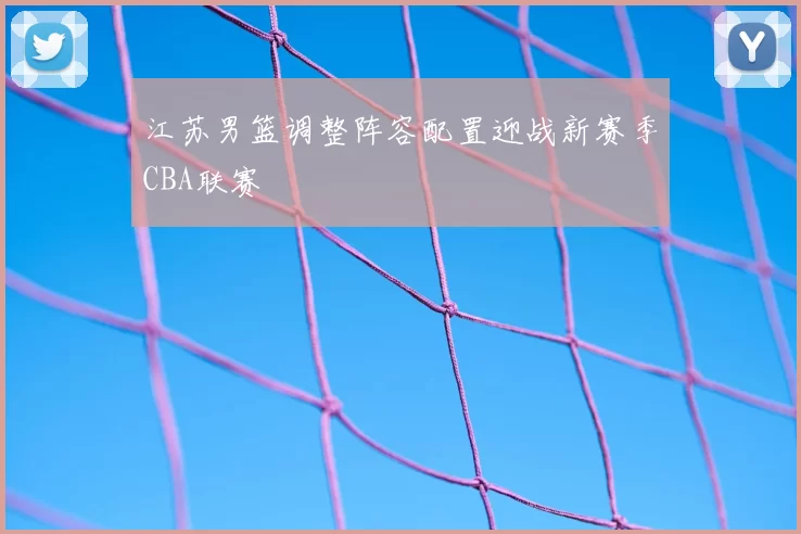 江苏男篮调整阵容配置迎战新赛季CBA联赛