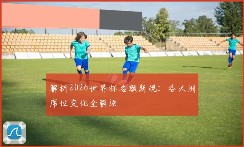 解析2026世界杯名额新规:各大洲席位变化全解读