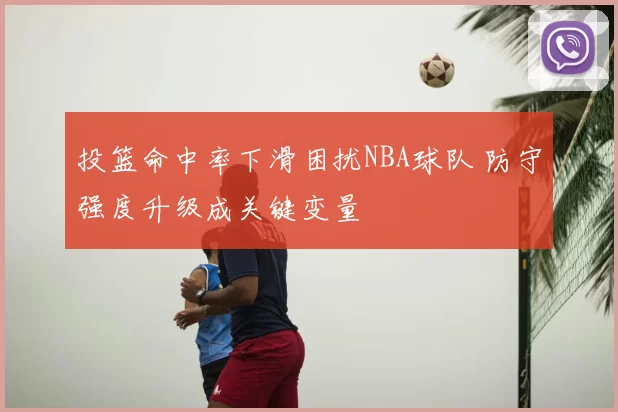 投篮命中率下滑困扰NBA球队 防守强度升级成关键变量
