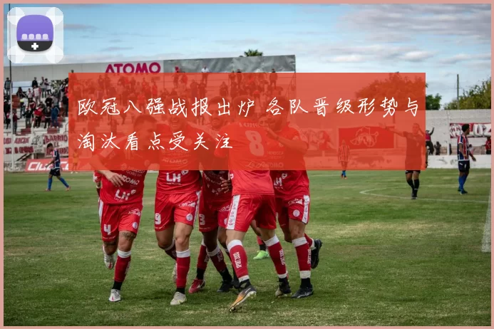 欧冠八强战报出炉 各队晋级形势与淘汰看点受关注