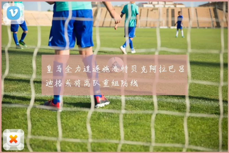 皇马全力追逐施洛特贝克阿拉巴吕迪格或将离队重组防线