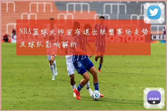 NBA篮球大师宣布退出联盟赛场走势及球队影响解析
