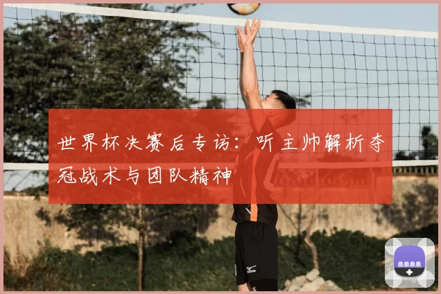 世界杯决赛后专访:听主帅解析夺冠战术与团队精神
