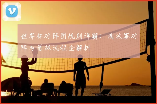 世界杯对阵图规则详解:淘汰赛对阵与晋级流程全解析
