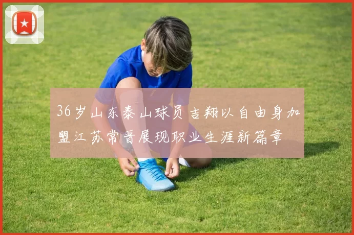 36岁山东泰山球员吉翔以自由身加盟江苏常晋展现职业生涯新篇章