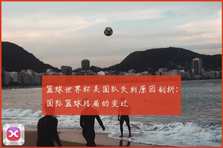 篮球世界杯美国队失利原因剖析：国际篮球格局的变迁