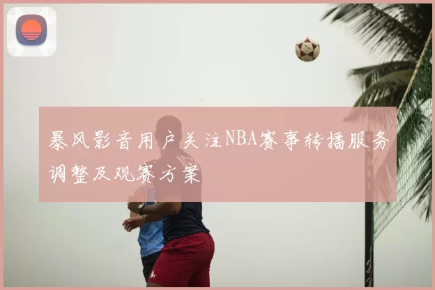 暴风影音用户关注NBA赛事转播服务调整及观赛方案