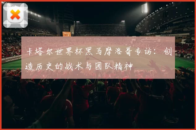 卡塔尔世界杯黑马摩洛哥专访：创造历史的战术与团队精神