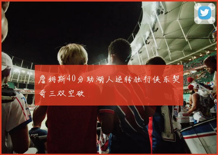 詹姆斯40分助湖人逆转独行侠东契奇三双空砍