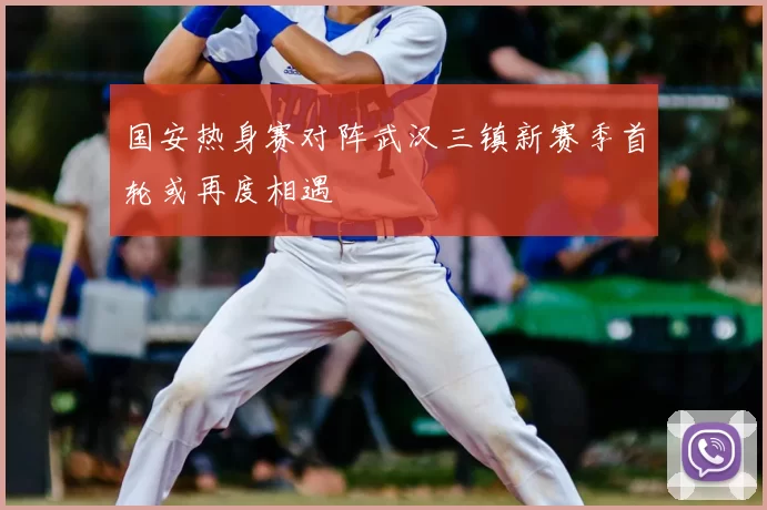 国安热身赛对阵武汉三镇新赛季首轮或再度相遇
