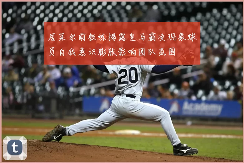 居莱尔前教练揭露皇马霸凌现象球员自我意识膨胀影响团队氛围