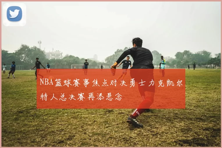 NBA篮球赛事焦点对决勇士力克凯尔特人总决赛再添悬念