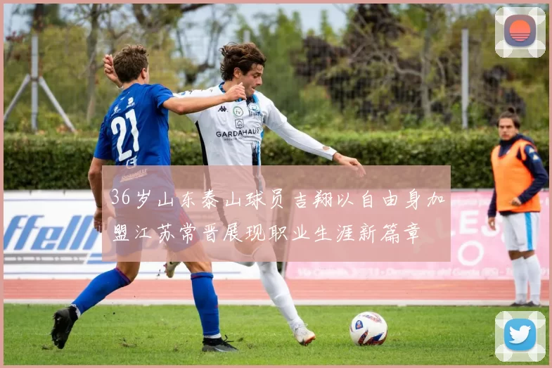 36岁山东泰山球员吉翔以自由身加盟江苏常晋展现职业生涯新篇章