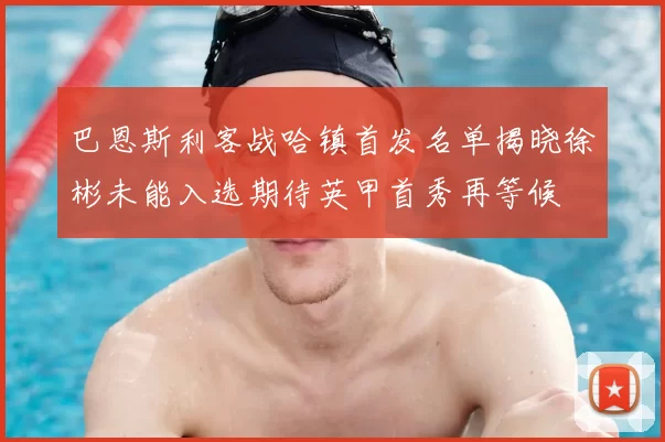 巴恩斯利客战哈镇首发名单揭晓徐彬未能入选期待英甲首秀再等候