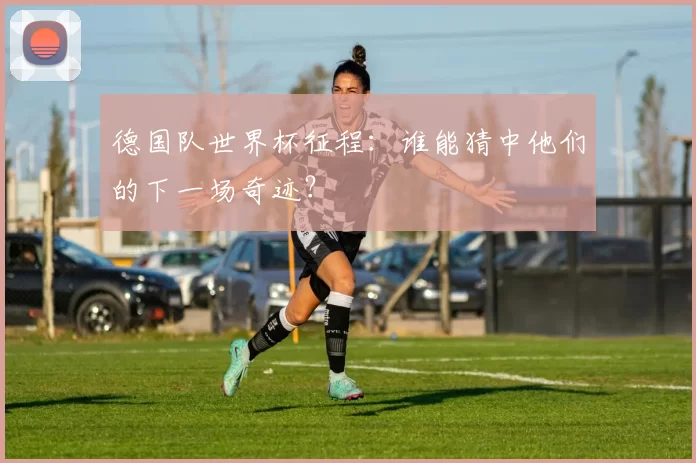 德国队世界杯征程:谁能猜中他们的下一场奇迹?