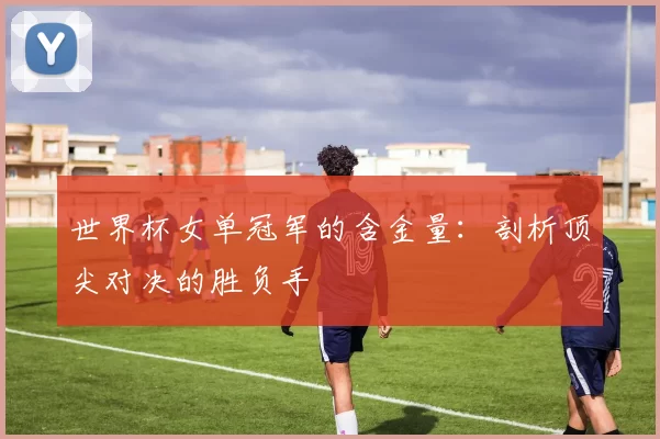 世界杯女单冠军的含金量:剖析顶尖对决的胜负手
