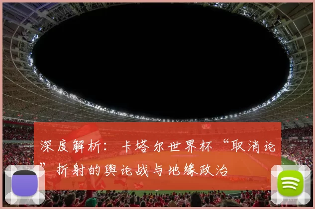 深度解析:卡塔尔世界杯“取消论”折射的舆论战与地缘政治