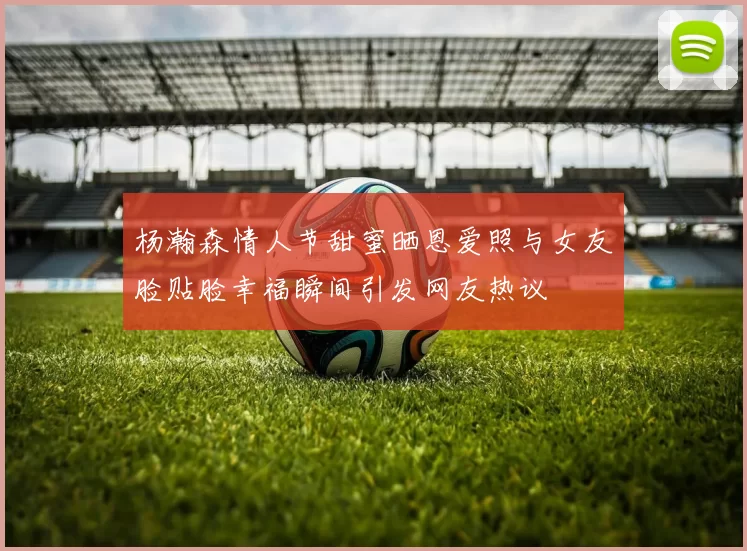杨瀚森情人节甜蜜晒恩爱照与女友脸贴脸幸福瞬间引发网友热议