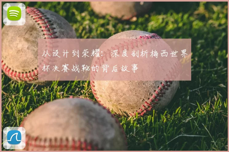 从设计到荣耀：深度剖析梅西世界杯决赛战靴的背后故事