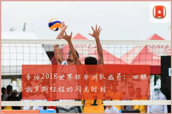 专访2018世界杯非洲队成员:回顾俄罗斯征程的闪光时刻