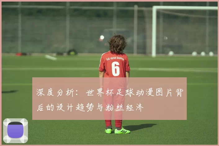 深度分析：世界杯足球动漫图片背后的设计趋势与粉丝经济