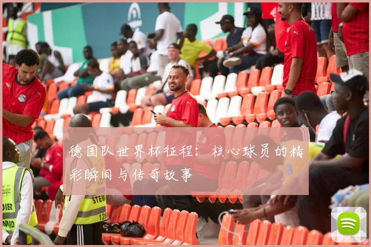 德国队世界杯征程：核心球员的精彩瞬间与传奇故事