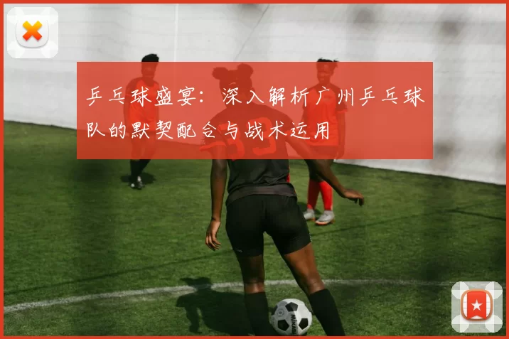 乒乓球盛宴:深入解析广州乒乓球队的默契配合与战术运用