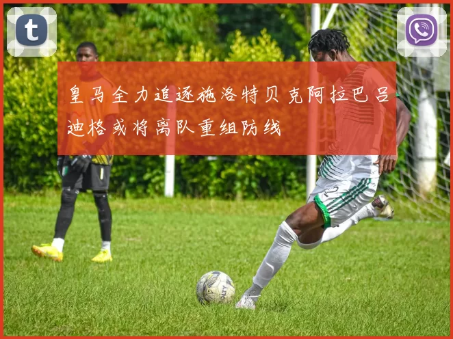 皇马全力追逐施洛特贝克阿拉巴吕迪格或将离队重组防线
