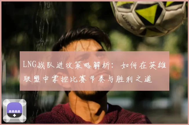 LNG战队进攻策略解析：如何在英雄联盟中掌控比赛节奏与胜利之道
