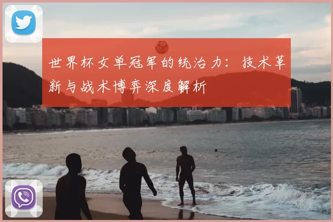 世界杯女单冠军的统治力:技术革新与战术博弈深度解析