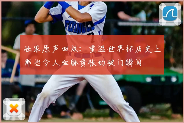 独家原声回放:重温世界杯历史上那些令人血脉贲张的破门瞬间