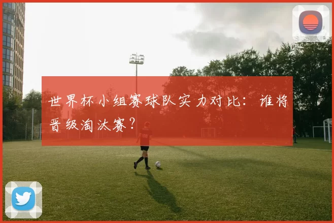 世界杯小组赛球队实力对比:谁将晋级淘汰赛?