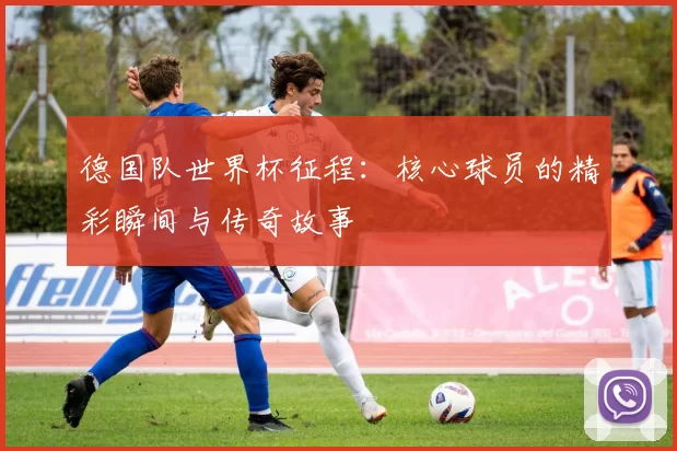德国队世界杯征程:核心球员的精彩瞬间与传奇故事
