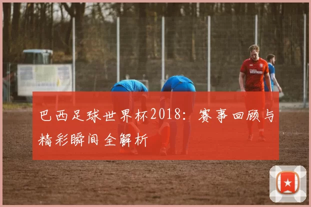 巴西足球世界杯2018:赛事回顾与精彩瞬间全解析
