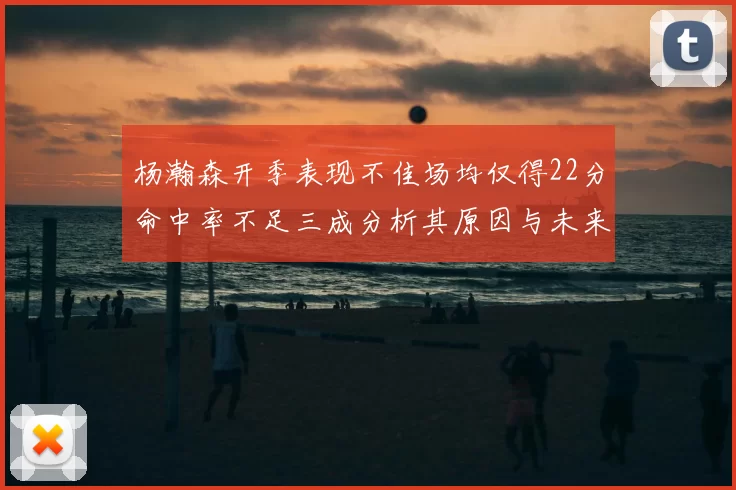 杨瀚森开季表现不佳场均仅得22分命中率不足三成分析其原因与未来发展潜力