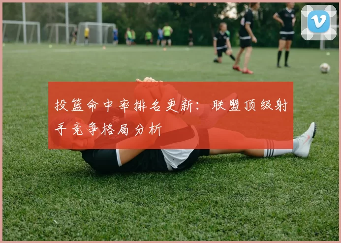 投篮命中率排名更新：联盟顶级射手竞争格局分析