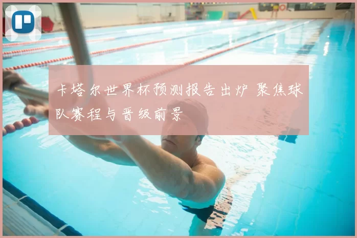 卡塔尔世界杯预测报告出炉 聚焦球队赛程与晋级前景