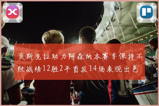 莫斯克拉助力阿森纳本赛季保持不败战绩12胜2平首发14场表现出色
