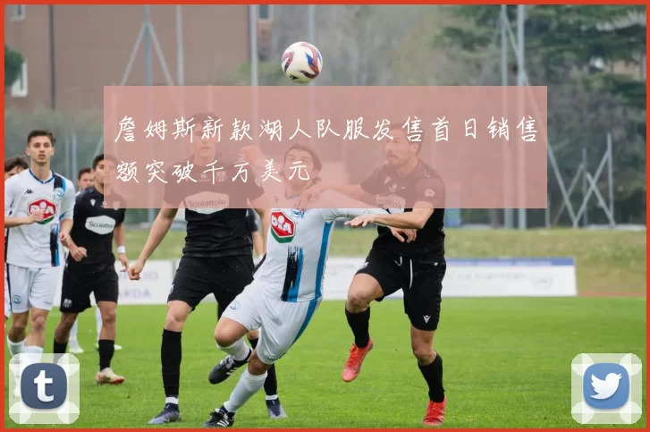 詹姆斯新款湖人队服发售首日销售额突破千万美元