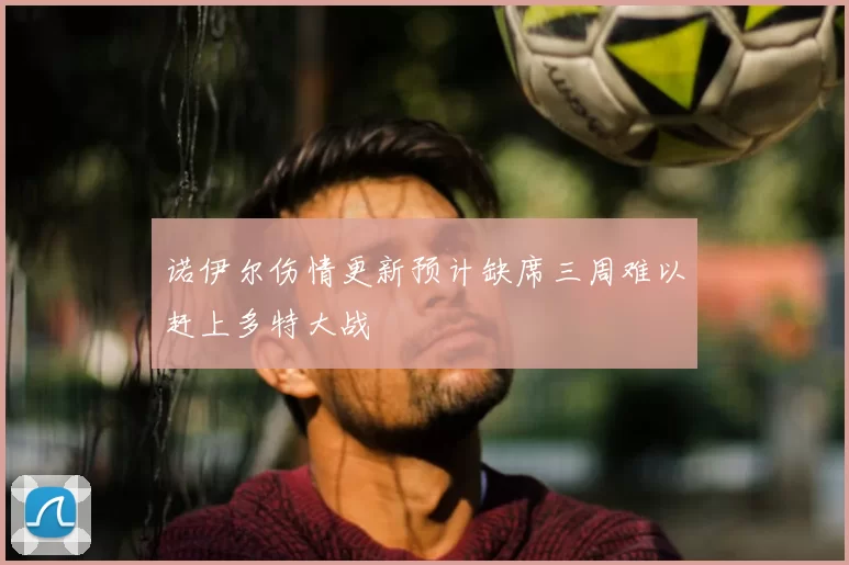 诺伊尔伤情更新预计缺席三周难以赶上多特大战