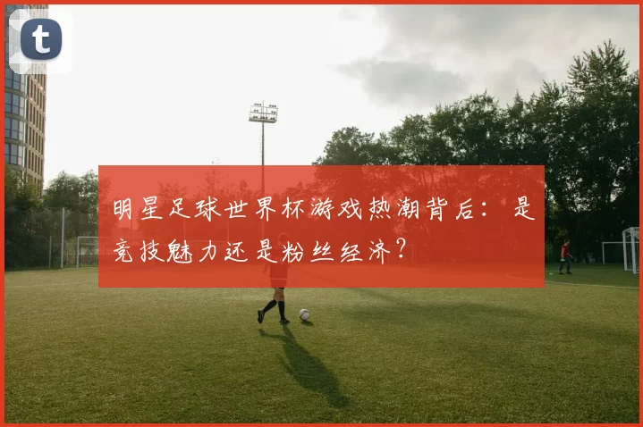 明星足球世界杯游戏热潮背后：是竞技魅力还是粉丝经济？