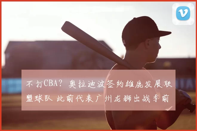 不打CBA？奥拉迪波签约雄鹿发展联盟球队 此前代表广州龙狮出战季前赛