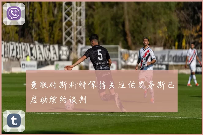 曼联对斯科特保持关注伯恩茅斯已启动续约谈判
