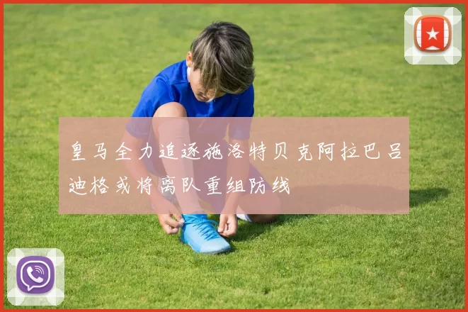 皇马全力追逐施洛特贝克阿拉巴吕迪格或将离队重组防线