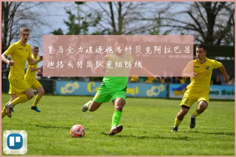 皇马全力追逐施洛特贝克阿拉巴吕迪格或将离队重组防线