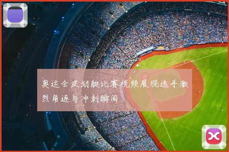 奥运会皮划艇比赛视频展现选手激烈角逐与冲刺瞬间