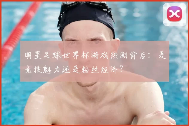 明星足球世界杯游戏热潮背后:是竞技魅力还是粉丝经济?