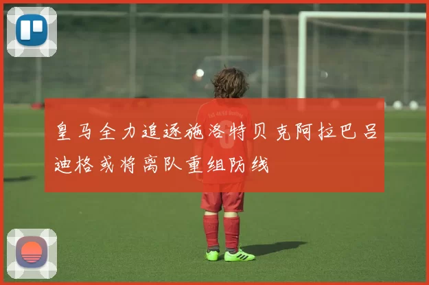 皇马全力追逐施洛特贝克阿拉巴吕迪格或将离队重组防线
