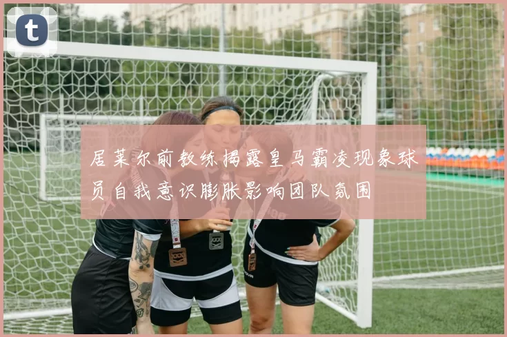 居莱尔前教练揭露皇马霸凌现象球员自我意识膨胀影响团队氛围